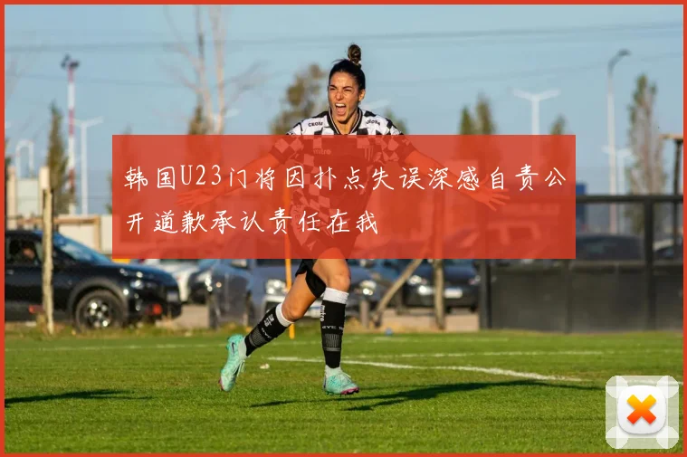 韩国U23门将因扑点失误深感自责公开道歉承认责任在我
