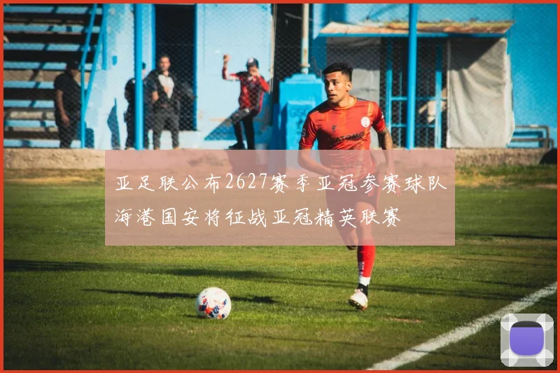 亚足联公布2627赛季亚冠参赛球队海港国安将征战亚冠精英联赛