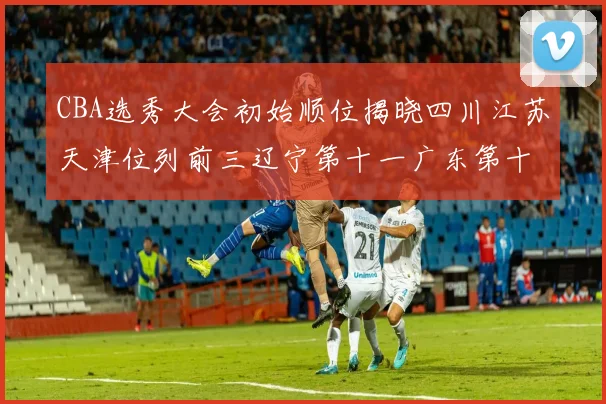 CBA选秀大会初始顺位揭晓四川江苏天津位列前三辽宁第十一广东第十六