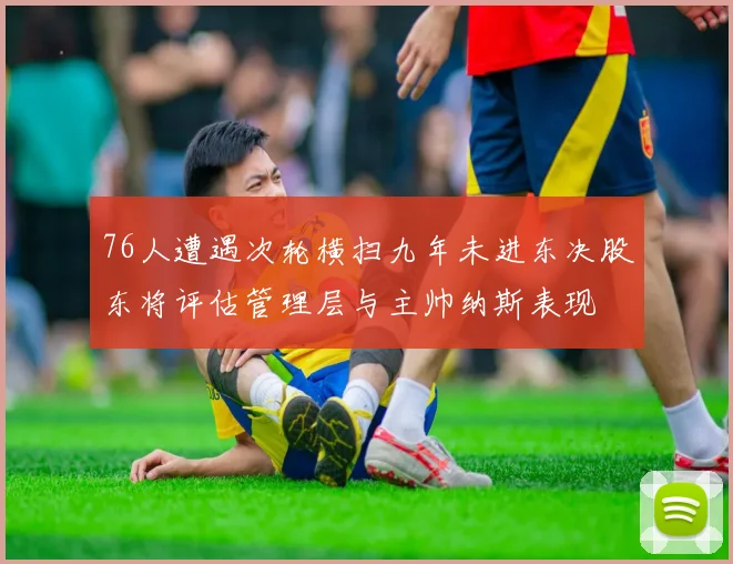 76人遭遇次轮横扫九年未进东决股东将评估管理层与主帅纳斯表现