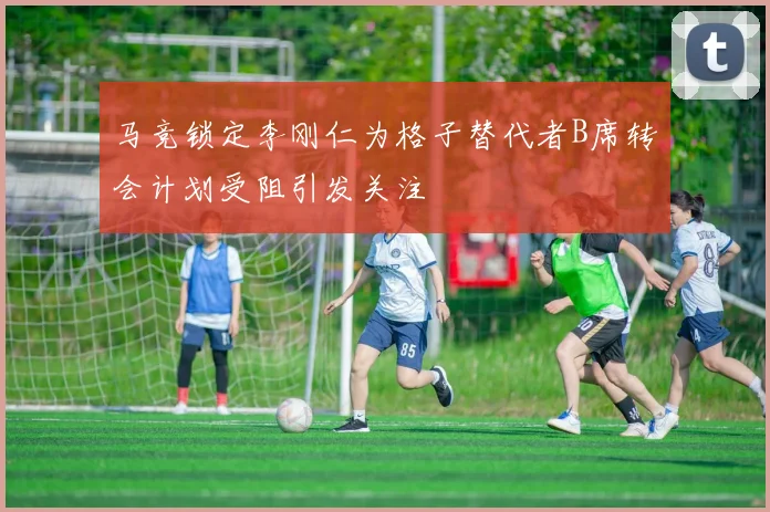 马竞锁定李刚仁为格子替代者B席转会计划受阻引发关注