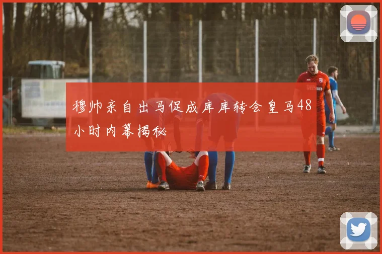 穆帅亲自出马促成库库转会皇马48小时内幕揭秘