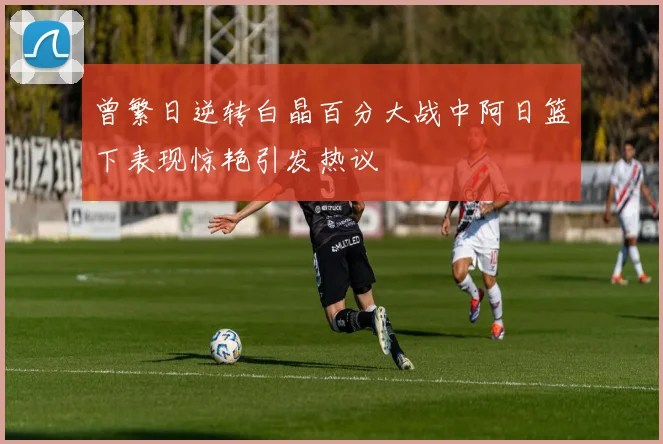曾繁日逆转白晶百分大战中阿日篮下表现惊艳引发热议