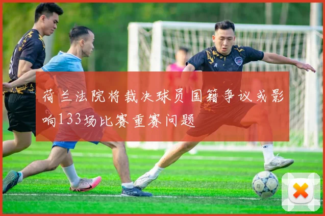 荷兰法院将裁决球员国籍争议或影响133场比赛重赛问题
