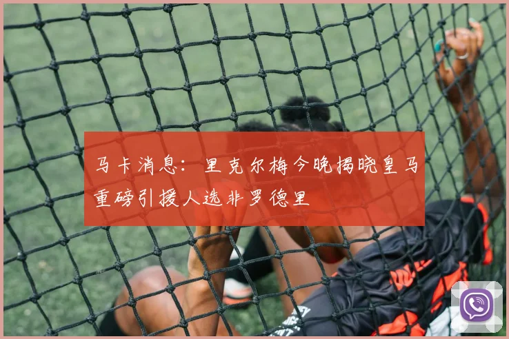 马卡消息：里克尔梅今晚揭晓皇马重磅引援人选非罗德里