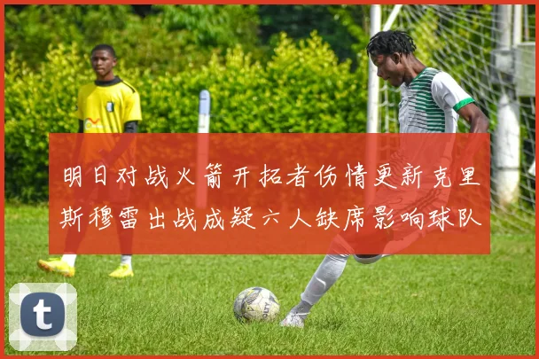 明日对战火箭开拓者伤情更新克里斯穆雷出战成疑六人缺席影响球队实力