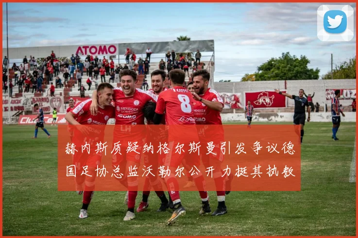赫内斯质疑纳格尔斯曼引发争议德国足协总监沃勒尔公开力挺其执教表现