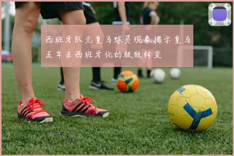 西班牙队无皇马球员现象揭示皇马五年去西班牙化的极致转变