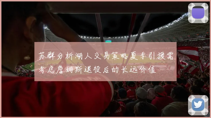 苏群分析湖人交易策略夏季引援需考虑詹姆斯退役后的长远价值