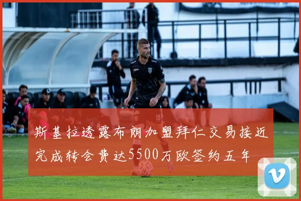 斯基拉透露布朗加盟拜仁交易接近完成转会费达5500万欧签约五年
