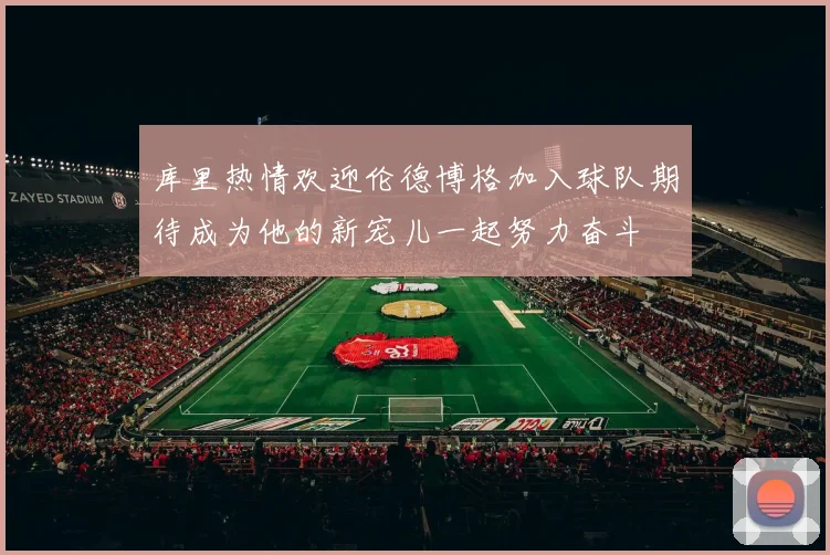 库里热情欢迎伦德博格加入球队期待成为他的新宠儿一起努力奋斗