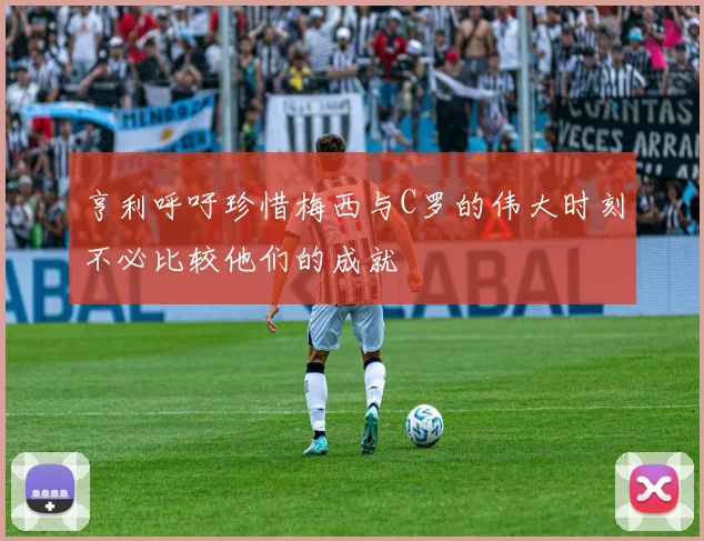 亨利呼吁珍惜梅西与C罗的伟大时刻不必比较他们的成就