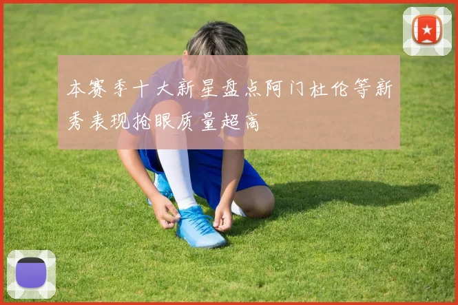 本赛季十大新星盘点阿门杜伦等新秀表现抢眼质量超高