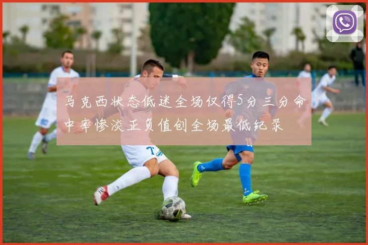 马克西状态低迷全场仅得5分三分命中率惨淡正负值创全场最低纪录