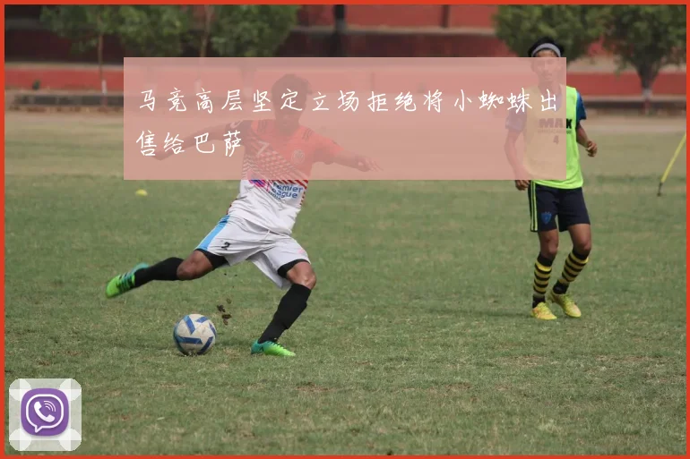 马竞高层坚定立场拒绝将小蜘蛛出售给巴萨