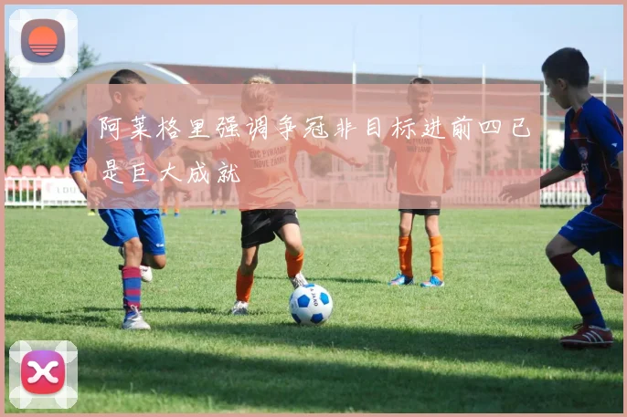阿莱格里强调争冠非目标进前四已是巨大成就