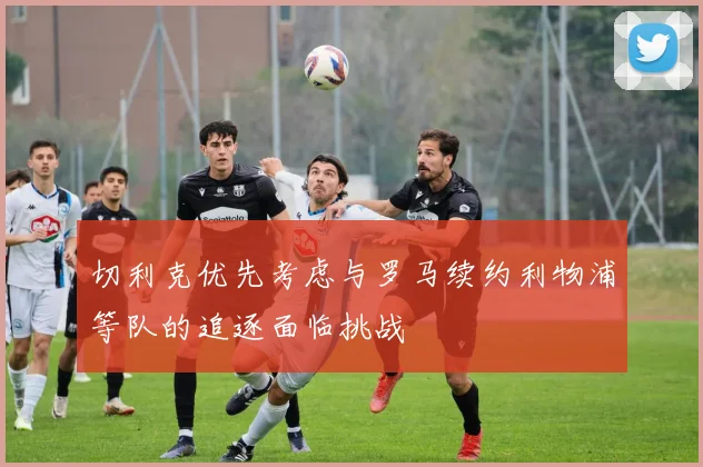 切利克优先考虑与罗马续约利物浦等队的追逐面临挑战