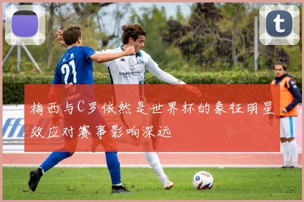 梅西与C罗依然是世界杯的象征明星效应对赛事影响深远