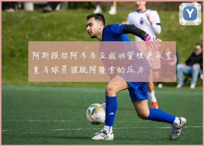 阿斯报称阿韦洛亚成功管理更衣室皇马球员摆脱阿隆索的压力