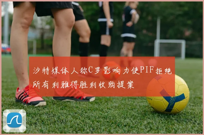 沙特媒体人称C罗影响力使PIF拒绝所有利雅得胜利收购提案