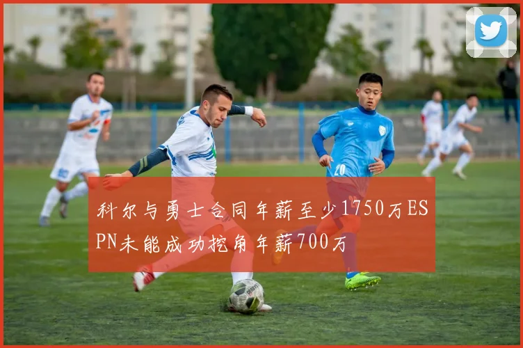 科尔与勇士合同年薪至少1750万ESPN未能成功挖角年薪700万