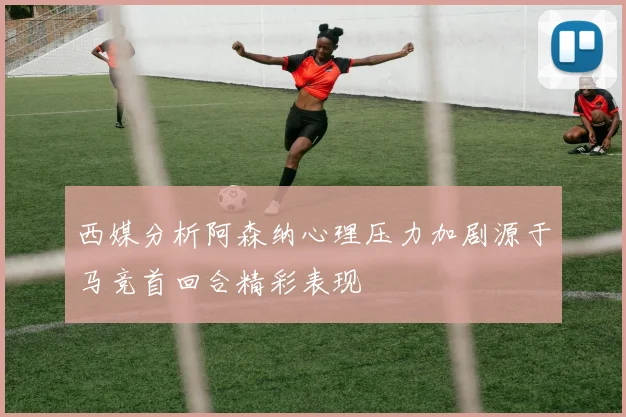 西媒分析阿森纳心理压力加剧源于马竞首回合精彩表现
