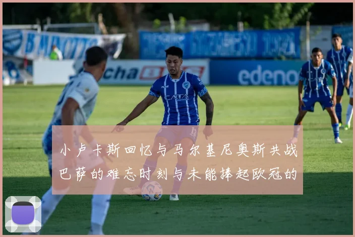 小卢卡斯回忆与马尔基尼奥斯共战巴萨的难忘时刻与未能捧起欧冠的遗憾