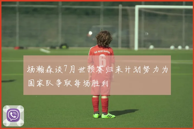 杨瀚森谈7月世预赛归来计划努力为国家队争取每场胜利