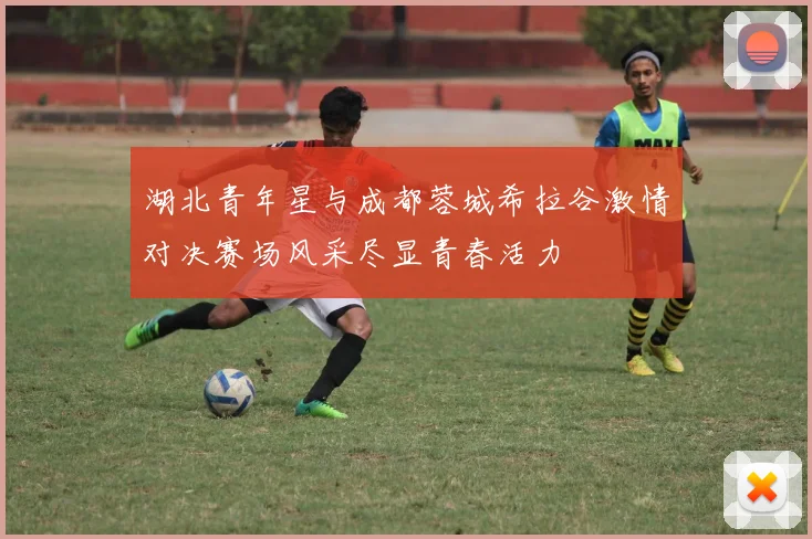 湖北青年星与成都蓉城希拉谷激情对决赛场风采尽显青春活力