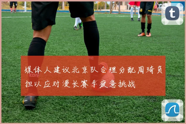 媒体人建议北京队合理分配周琦负担以应对漫长赛季疲惫挑战