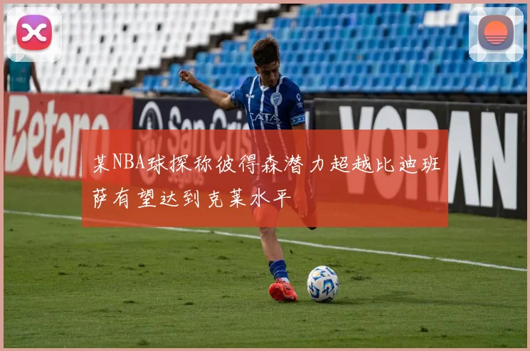 某NBA球探称彼得森潜力超越比迪班萨有望达到克莱水平