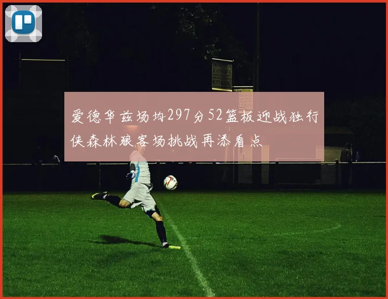 爱德华兹场均297分52篮板迎战独行侠森林狼客场挑战再添看点