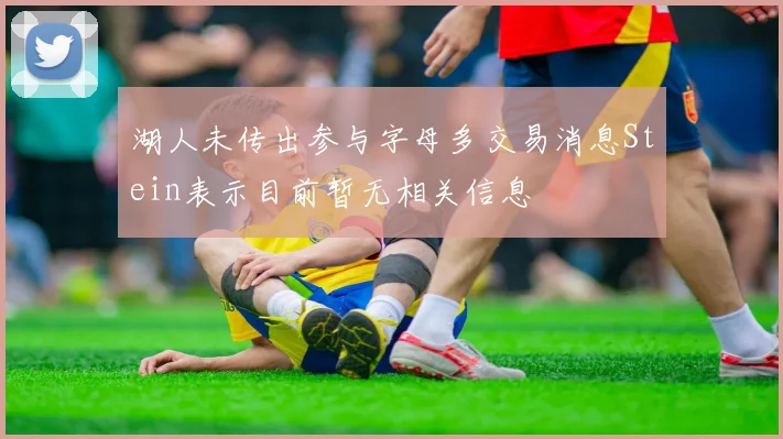 湖人未传出参与字母多交易消息Stein表示目前暂无相关信息
