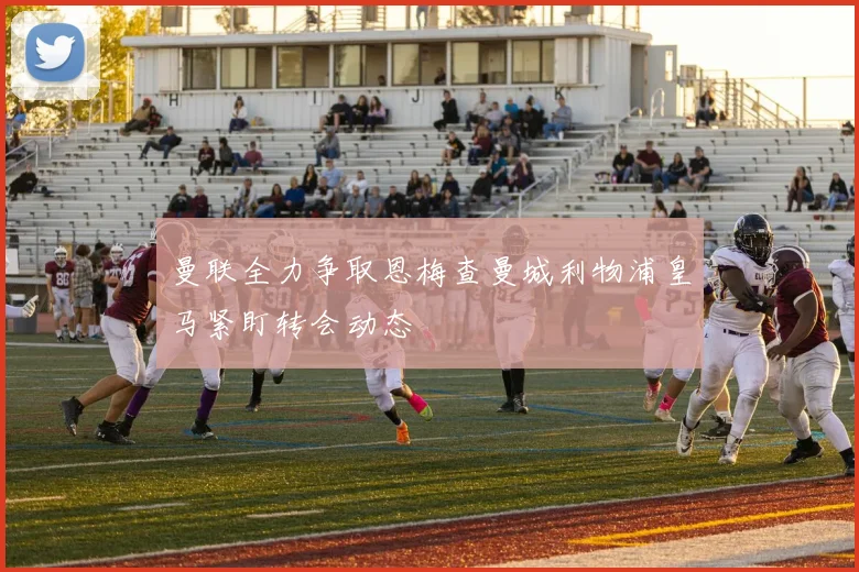 曼联全力争取恩梅查曼城利物浦皇马紧盯转会动态