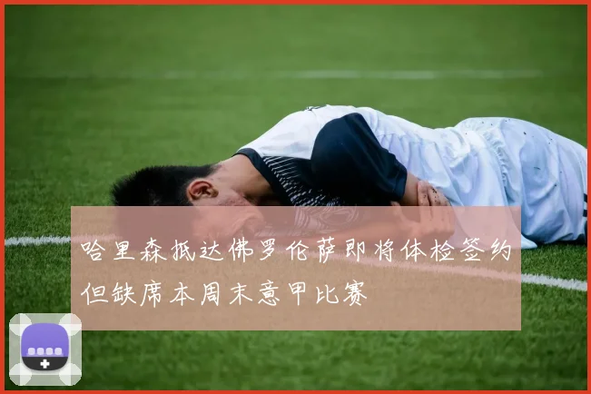 哈里森抵达佛罗伦萨即将体检签约但缺席本周末意甲比赛